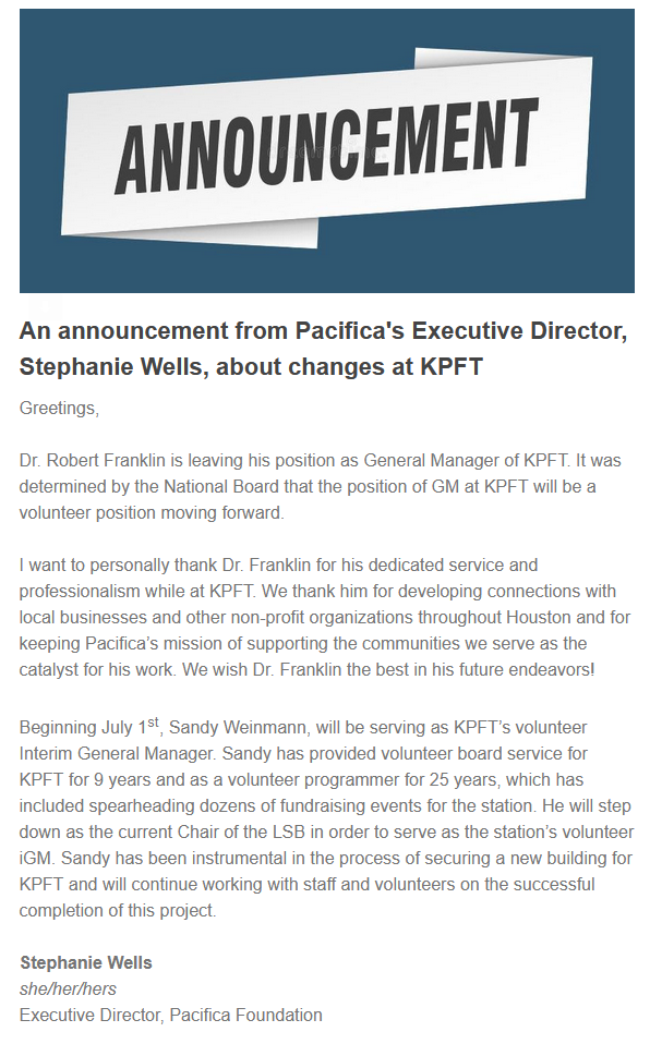 An announcement from Pacifica's Executive Director, Stephanie Wells, about changes at KPFT  Greetings,  Dr. Robert Franklin is leaving his position as General Manager of KPFT. It was determined by the National Board that the position of GM at KPFT will be a volunteer position moving forward.  I want to personally thank Dr. Franklin for his dedicated service and professionalism while at KPFT. We thank him for developing connections with local businesses and other non-profit organizations throughout Houston and for keeping Pacifica’s mission of supporting the communities we serve as the catalyst for his work. We wish Dr. Franklin the best in his future endeavors!  Beginning July 1st, Sandy Weinmann, will be serving as KPFT’s volunteer Interim General Manager. Sandy has provided volunteer board service for KPFT for 9 years and as a volunteer programmer for 25 years, which has included spearheading dozens of fundraising events for the station. He will step down as the current Chair of the LSB in order to serve as the station’s volunteer iGM. Sandy has been instrumental in the process of securing a new building for KPFT and will continue working with staff and volunteers on the successful completion of this project.  Stephanie Wells she/her/hers Executive Director, Pacifica Foundation